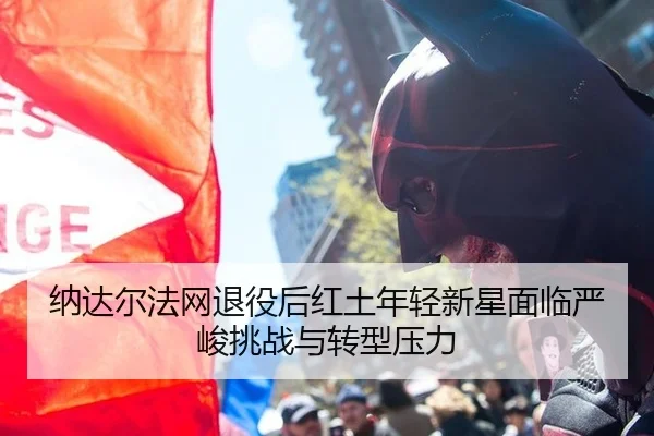 纳达尔法网退役后红土年轻新星面临严峻挑战与转型压力