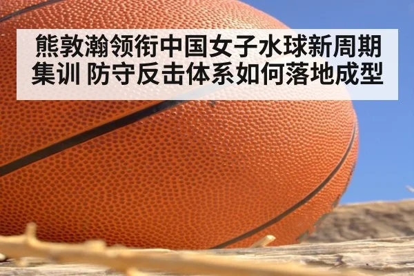 熊敦瀚领衔中国女子水球新周期集训 防守反击体系如何落地成型